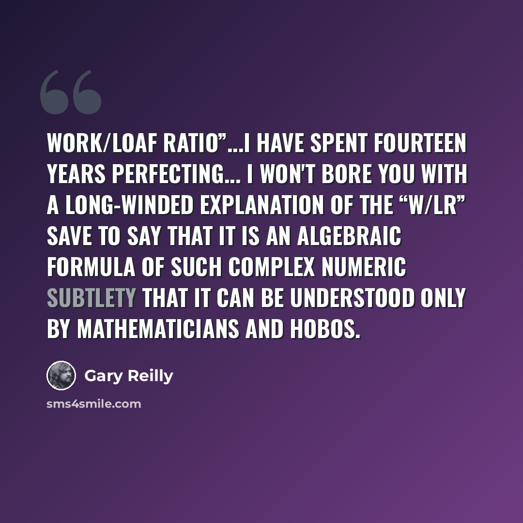 “Work/Loaf Ratio”...I have spent fourteen years perfecting... I won't bore you with a long-winded explanation of the “W/LR” save to say that it is an algebraic formula of such complex numeric subtlety that it can be understood only by mathematicians and hobos.” quote by Gary Reilly