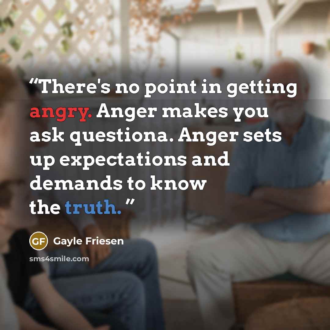 “There's no point in getting angry. Anger makes you ask questiona. Anger sets up expectations and demands to know the truth.” quote by Gayle Friesen