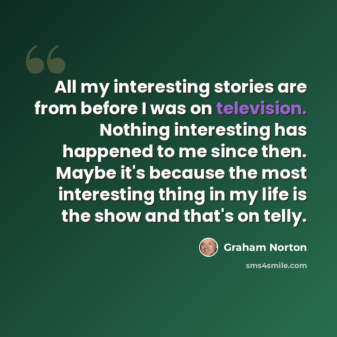 “All my interesting stories are from before I was on television. Nothing interesting has happened to me since then. Maybe it's because the most interesting thing in my life is the show and that's on telly.” quote by Graham Norton