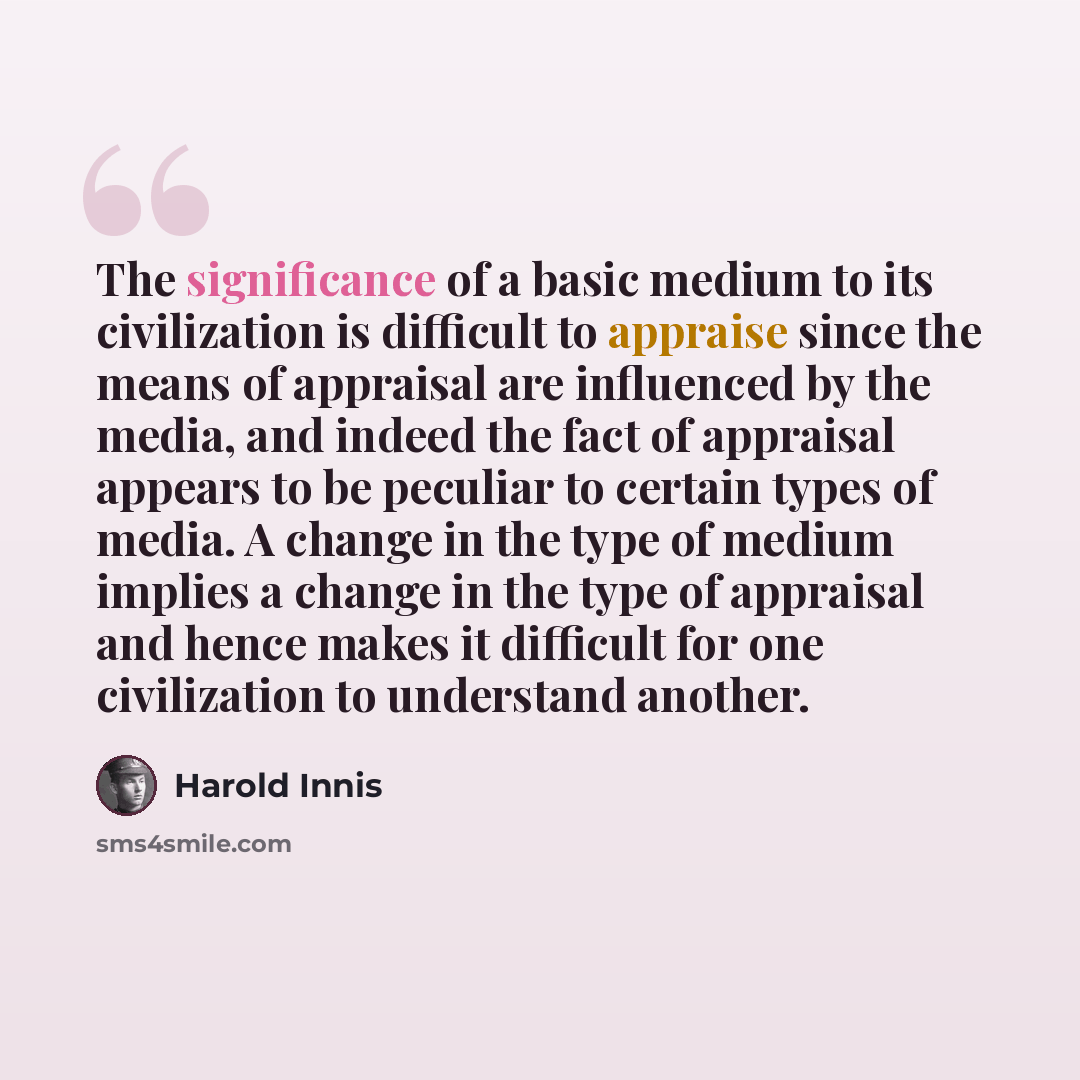 “The significance of a basic medium to its civilization is difficult to appraise since the means of appraisal are influenced by the media, and indeed the fact of appraisal appears to be peculiar to certain types of media. A change in the type of medium implies a change in the type of appraisal and…” quote by Harold Innis
