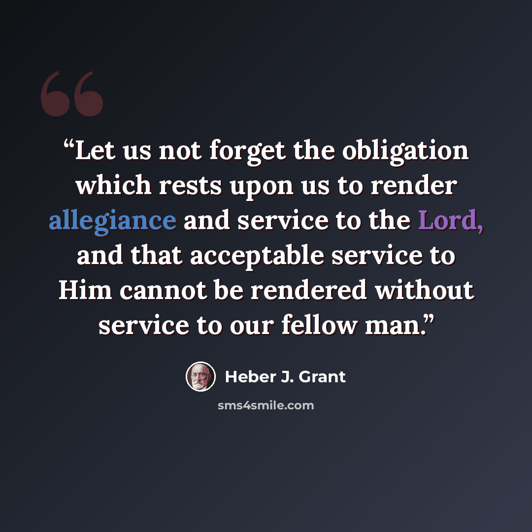 “Let us not forget the obligation which rests upon us to render allegiance and service to the Lord, and that acceptable service to Him cannot be rendered without service to our fellow man.” quote by Heber J. Grant