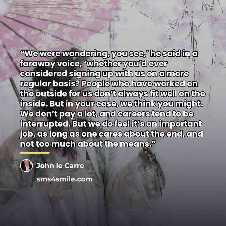 “We were wondering, you see,’ he said in a faraway voice, ‘whether you’d ever considered signing up with us on a more regular basis? People who have worked on the outside for us don’t always fit well on the inside. But in your case, we think you might. We don’t pay a lot, and careers tend to be…” quote by John le Carré