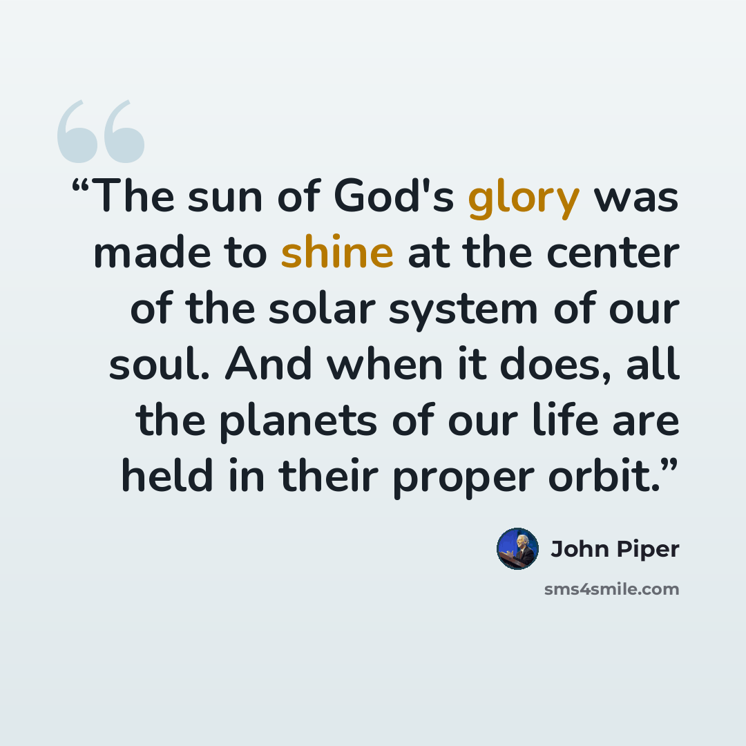 “The sun of God's glory was made to shine at the center of the solar system of our soul. And when it does, all the planets of our life are held in their proper orbit.” quote by John Piper