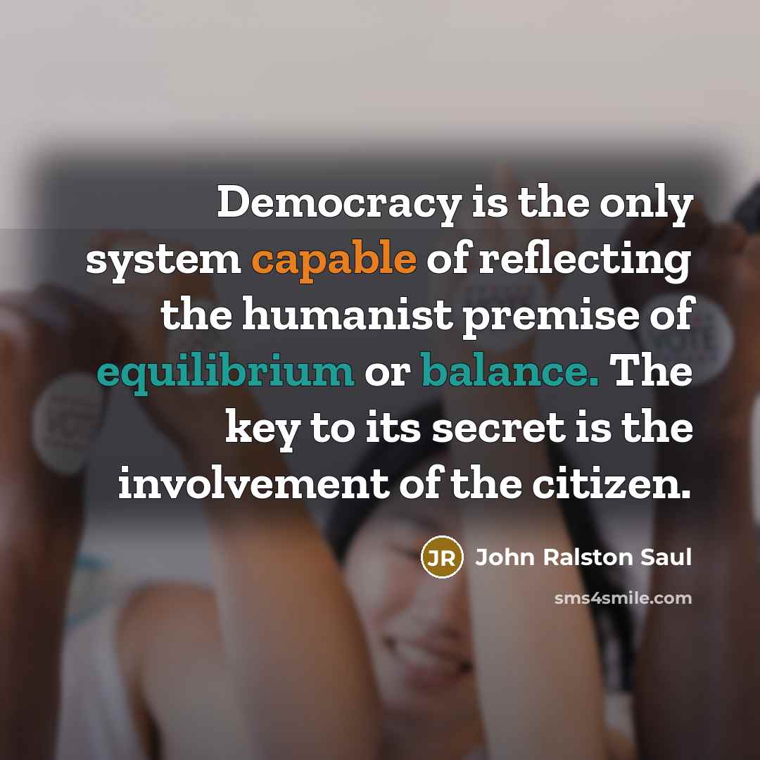 “Democracy is the only system capable of reflecting the humanist premise of equilibrium or balance. The key to its secret is the involvement of the citizen.” quote by John Ralston Saul