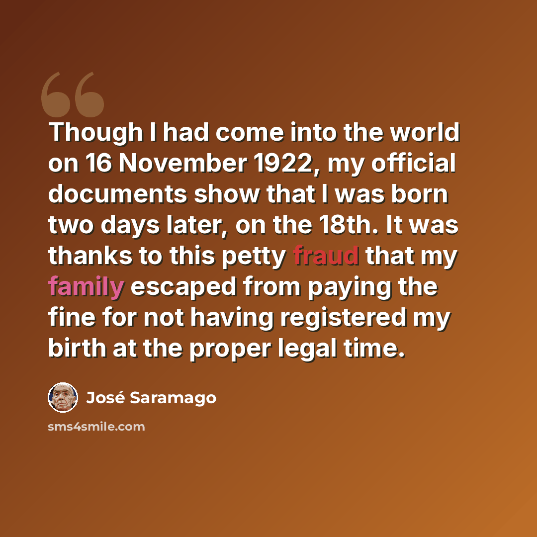 “Though I had come into the world on 16 November 1922, my official documents show that I was born two days later, on the 18th. It was thanks to this petty fraud that my family escaped from paying the fine for not having registered my birth at the proper legal time.” quote by Jose Saramago