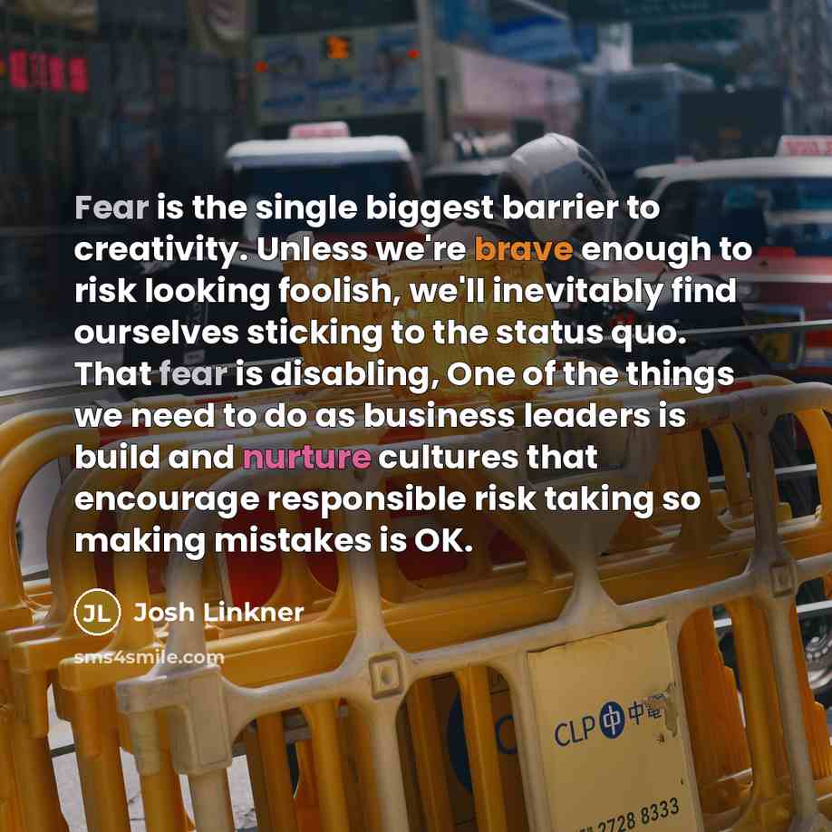 “Fear is the single biggest barrier to creativity. Unless we're brave enough to risk looking foolish, we'll inevitably find ourselves sticking to the status quo. That fear is disabling, One of the things we need to do as business leaders is build and nurture cultures that encourage responsible risk…” quote by Josh Linkner