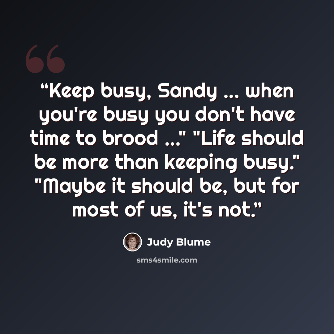 “Keep busy, Sandy ... when you're busy you don't have time to brood ..." "Life should be more than keeping busy." "Maybe it should be, but for most of us, it's not.” quote by Judy Blume
