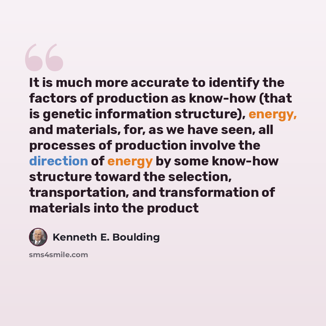 “It is much more accurate to identify the factors of production as know-how (that is genetic information structure), energy, and materials, for, as we have seen, all processes of production involve the direction of energy by some know-how structure toward the selection, transportation, and…” quote by Kenneth E. Boulding