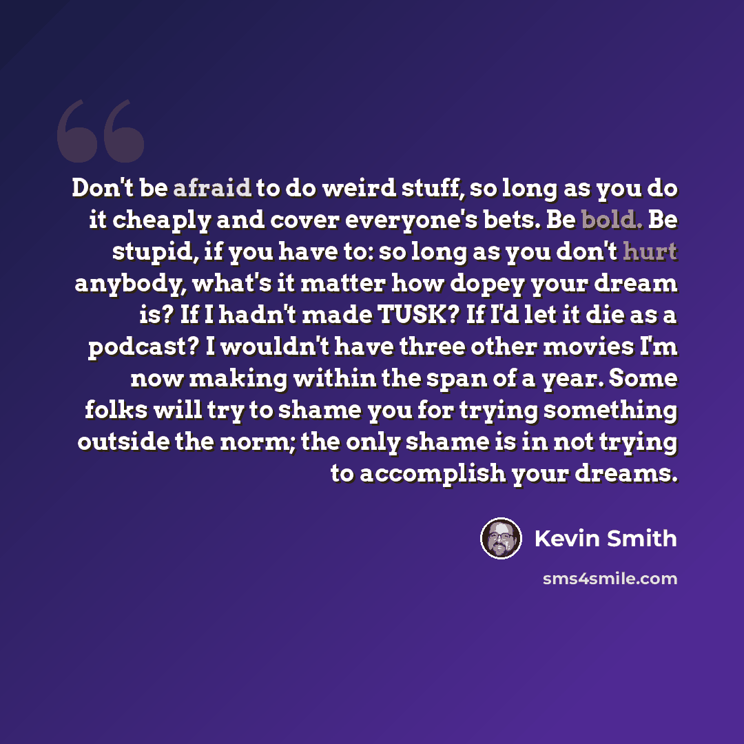 “Don't be afraid to do weird stuff, so long as you do it cheaply and cover everyone's bets. Be bold. Be stupid, if you have to: so long as you don't hurt anybody, what's it matter how dopey your dream is? If I hadn't made TUSK? If I'd let it die as a podcast? I wouldn't have three other movies I'm…” quote by Kevin Smith