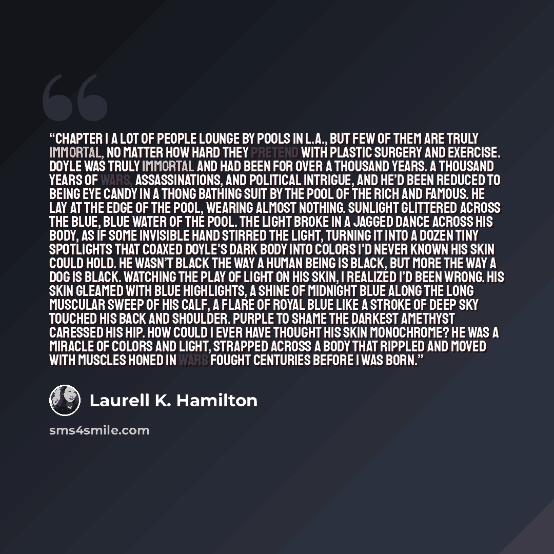 “Chapter 1 A lot of people lounge by pools in L.A., but few of them are truly immortal, no matter how hard they pretend with plastic surgery and exercise. Doyle was truly immortal and had been for over a thousand years. A thousand years of wars, assassinations, and political intrigue, and he’d been…” quote by Laurell K. Hamilton