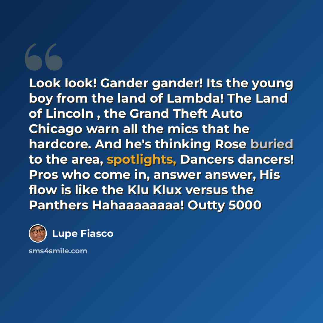 “Look look! Gander gander! Its the young boy from the land of Lambda! The Land of Lincoln , the Grand Theft Auto Chicago warn all the mics that he hardcore. And he's thinking Rose buried to the area, spotlights, Dancers dancers! Pros who come in, answer answer, His flow is like the Klu Klux versus…” quote by Lupe Fiasco