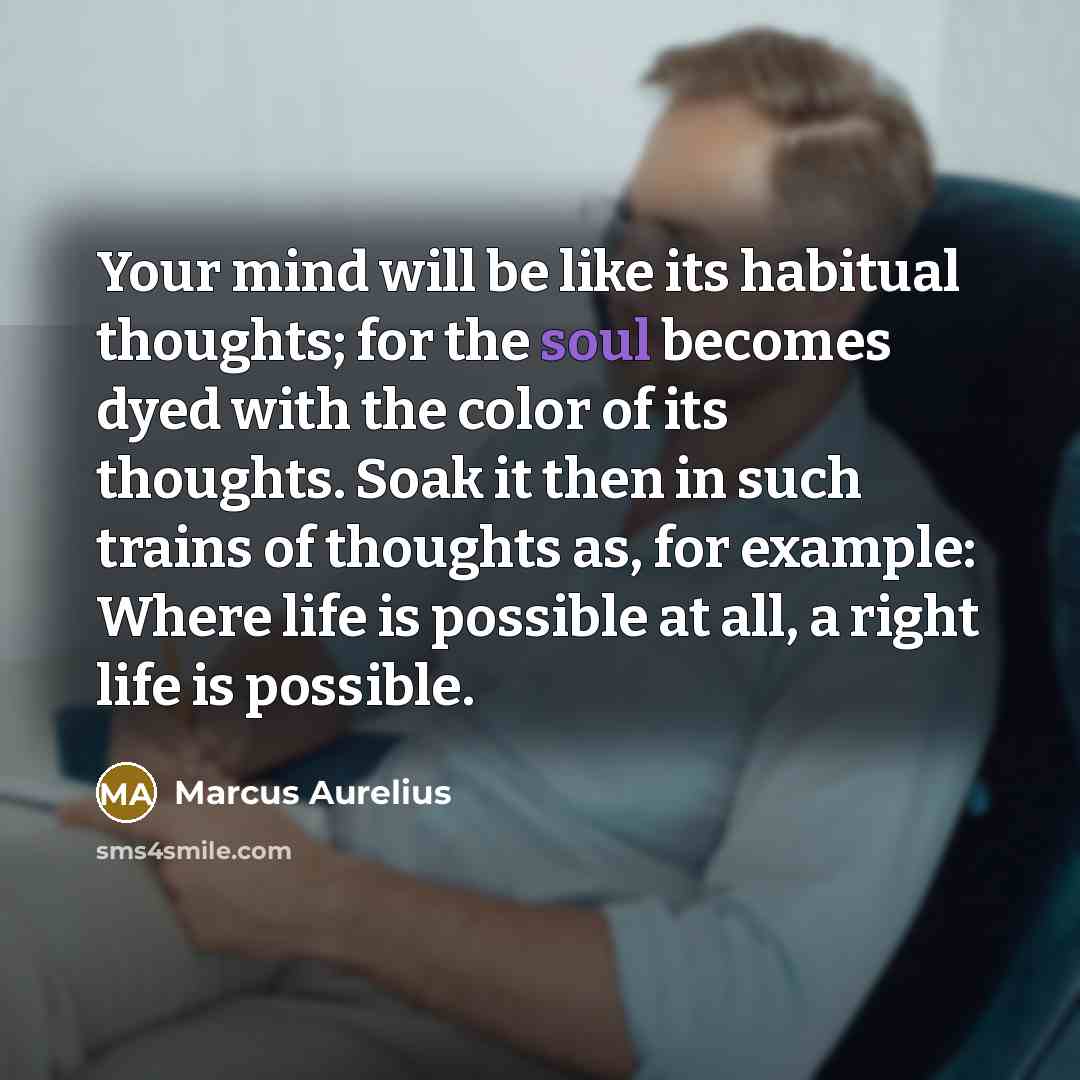 “Your mind will be like its habitual thoughts; for the soul becomes dyed with the color of its thoughts. Soak it then in such trains of thoughts as, for example: Where life is possible at all, a right life is possible.” quote by Marcus Aurelius