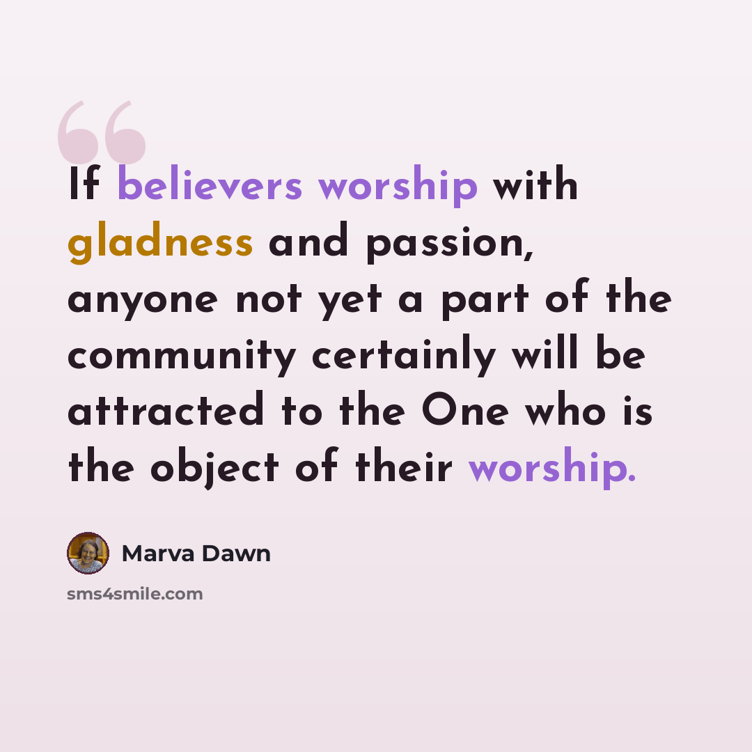 “If believers worship with gladness and passion, anyone not yet a part of the community certainly will be attracted to the One who is the object of their worship.” quote by Marva Dawn