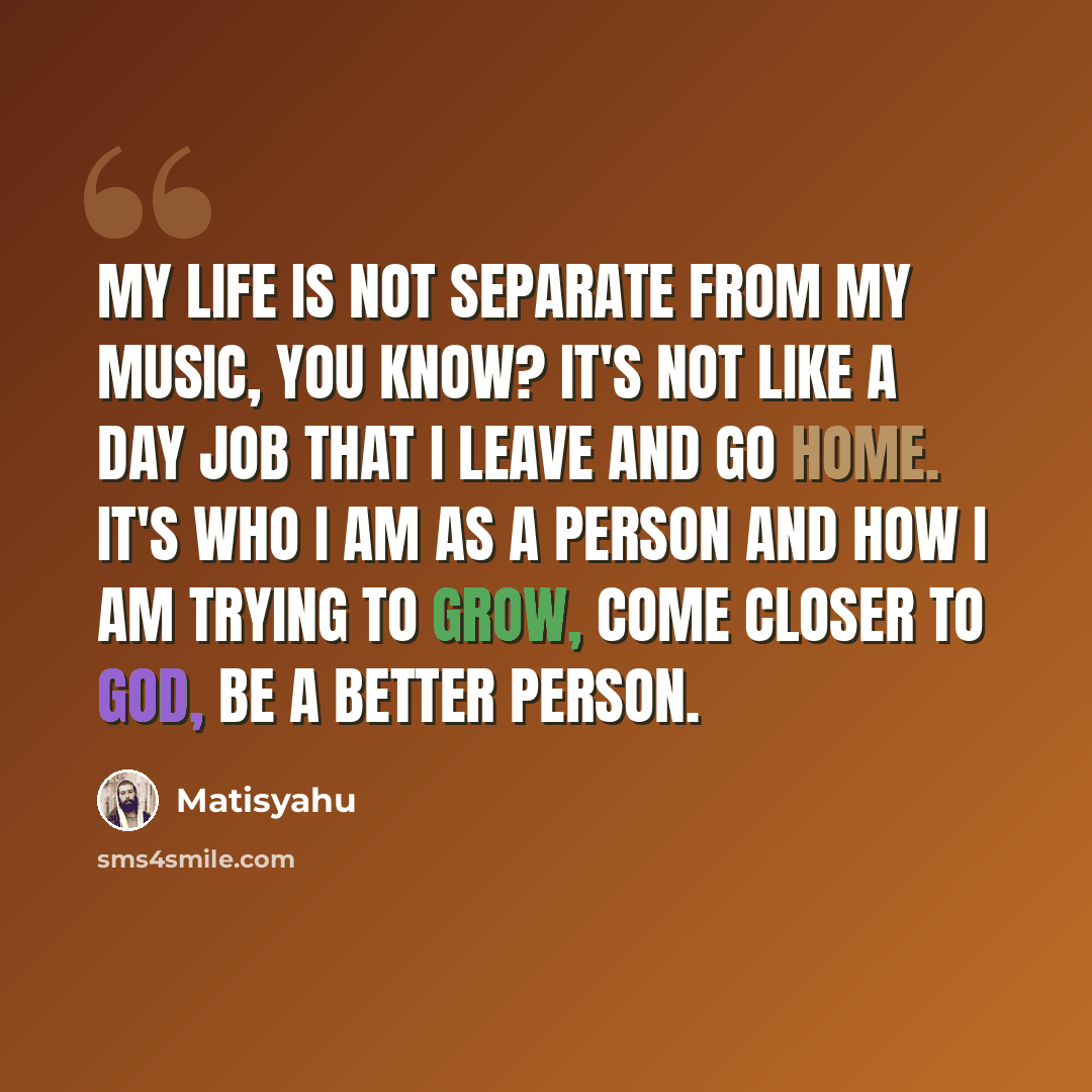“My life is not separate from my music, you know? It's not like a day job that I leave and go home. It's who I am as a person and how I am trying to grow, come closer to God, be a better person.” quote by Matisyahu