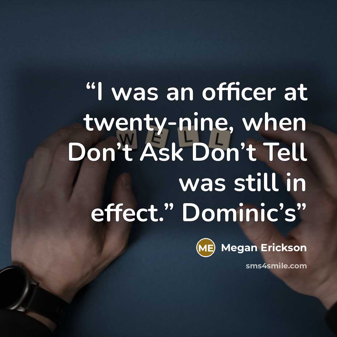 “I was an officer at twenty-nine, when Don’t Ask Don’t Tell was still in effect.” Dominic’s” quote by Megan Erickson