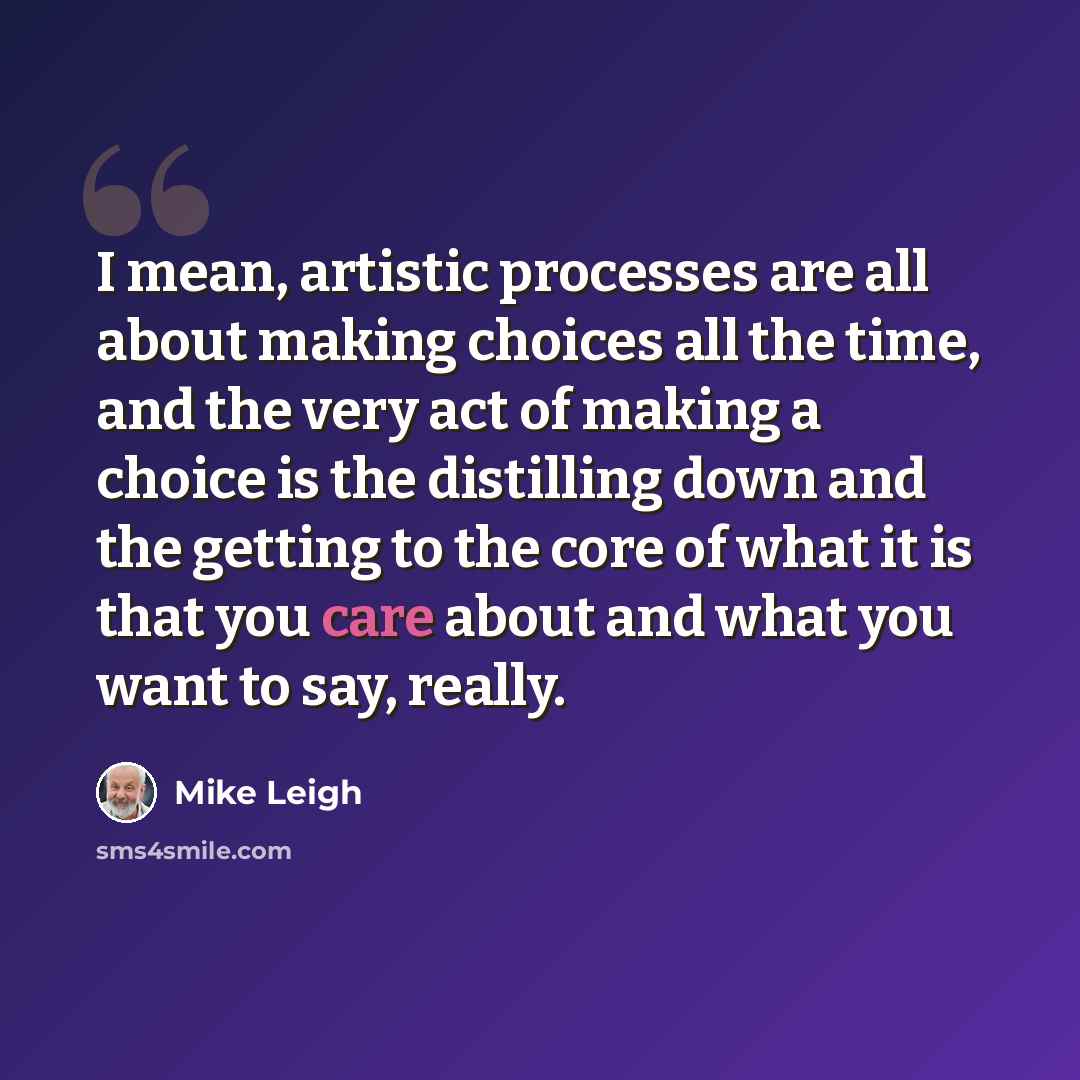 “I mean, artistic processes are all about making choices all the time, and the very act of making a choice is the distilling down and the getting to the core of what it is that you care about and what you want to say, really.” quote by Mike Leigh