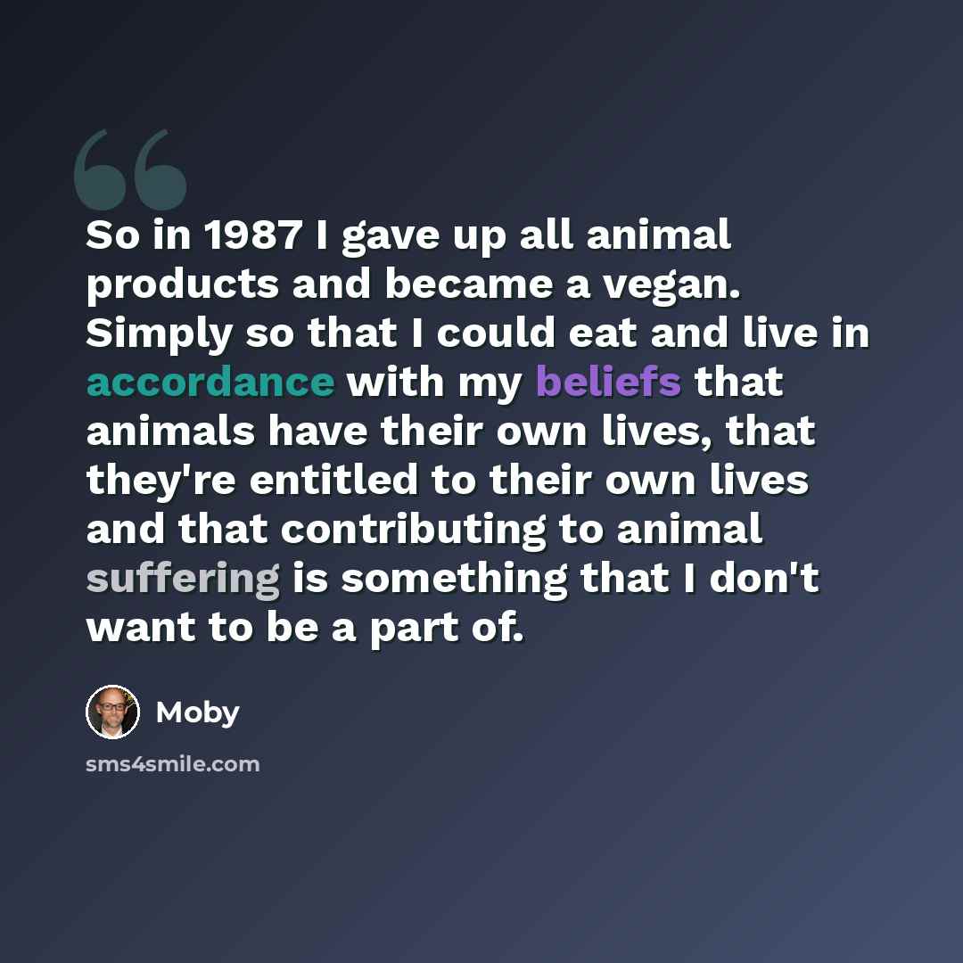 “So in 1987 I gave up all animal products and became a vegan. Simply so that I could eat and live in accordance with my beliefs that animals have their own lives, that they're entitled to their own lives and that contributing to animal suffering is something that I don't want to be a part of.” quote by Moby