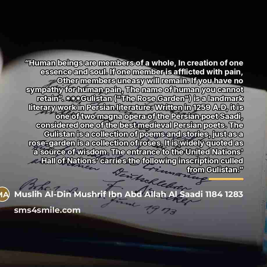 “Human beings are members of a whole, In creation of one essence and soul. If one member is afflicted with pain, Other members uneasy will remain. If you have no sympathy for human pain, The name of human you cannot retain”. ***Gulistan ("The Rose Garden") is a landmark literary work in Persian…” quote by Muslih Al-Din Mushrif Ibn Abd Allah Al Saadi 1184 1283