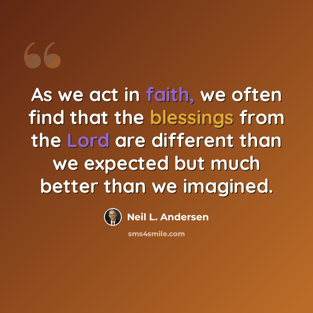 “As we act in faith, we often find that the blessings from the Lord are different than we expected but much better than we imagined.” quote by Neil L. Andersen