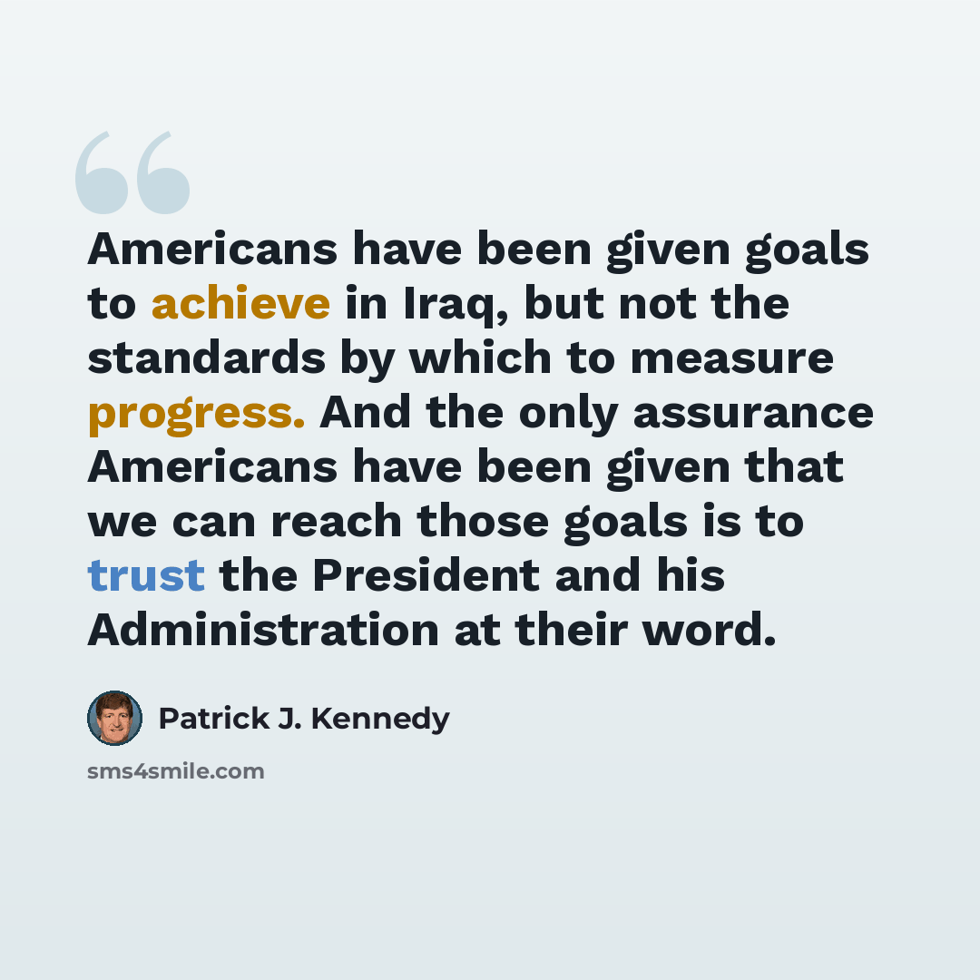 “Americans have been given goals to achieve in Iraq, but not the standards by which to measure progress. And the only assurance Americans have been given that we can reach those goals is to trust the President and his Administration at their word.” quote by Patrick J. Kennedy