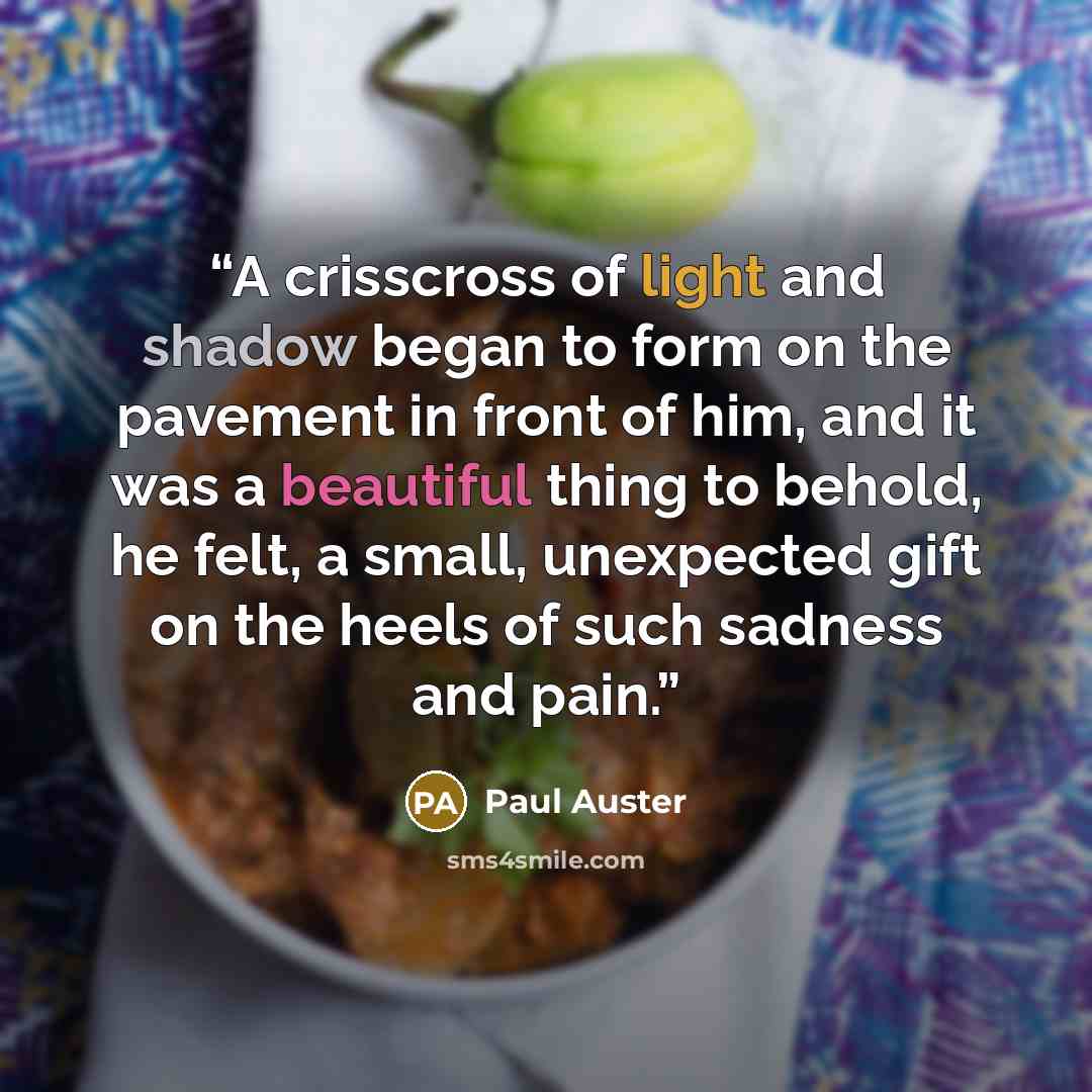 “A crisscross of light and shadow began to form on the pavement in front of him, and it was a beautiful thing to behold, he felt, a small, unexpected gift on the heels of such sadness and pain.” quote by Paul Auster