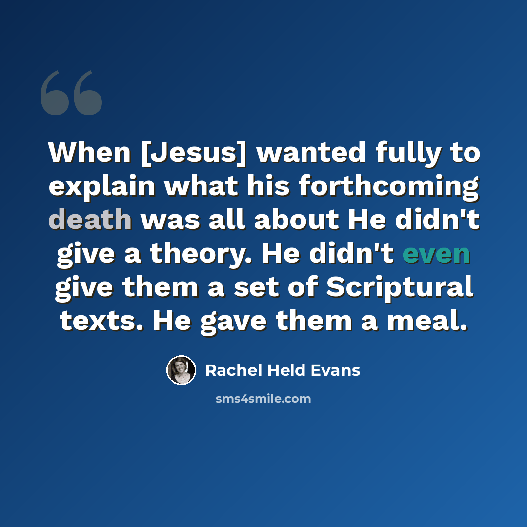 “When [Jesus] wanted fully to explain what his forthcoming death was all about He didn't give a theory. He didn't even give them a set of Scriptural texts. He gave them a meal.” quote by Rachel Held Evans