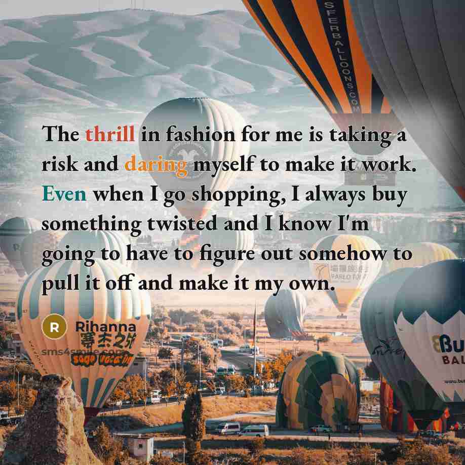 “The thrill in fashion for me is taking a risk and daring myself to make it work. Even when I go shopping, I always buy something twisted and I know I'm going to have to figure out somehow to pull it off and make it my own.” quote by Rihanna