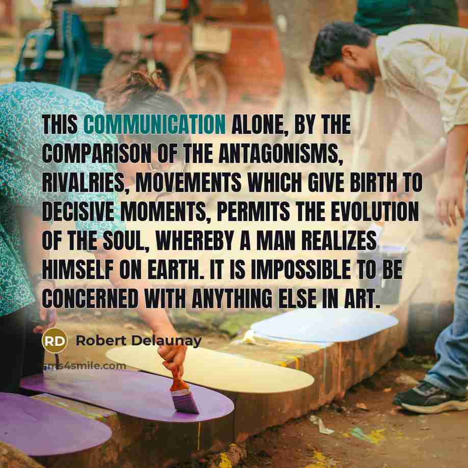 “This communication alone, by the comparison of the antagonisms, rivalries, movements which give birth to decisive moments, permits the evolution of the soul, whereby a man realizes himself on earth. It is impossible to be concerned with anything else in art.” quote by Robert Delaunay