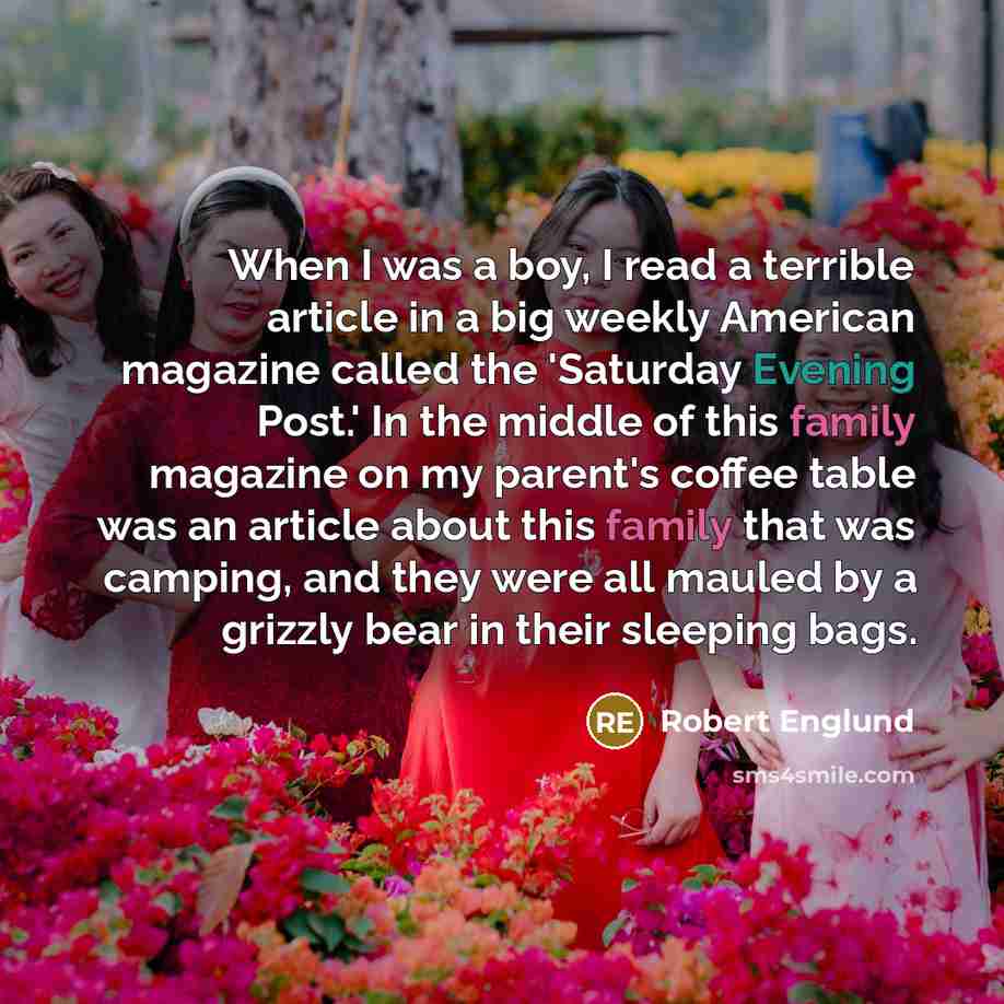 “When I was a boy, I read a terrible article in a big weekly American magazine called the 'Saturday Evening Post.' In the middle of this family magazine on my parent's coffee table was an article about this family that was camping, and they were all mauled by a grizzly bear in their sleeping bags.” quote by Robert Englund