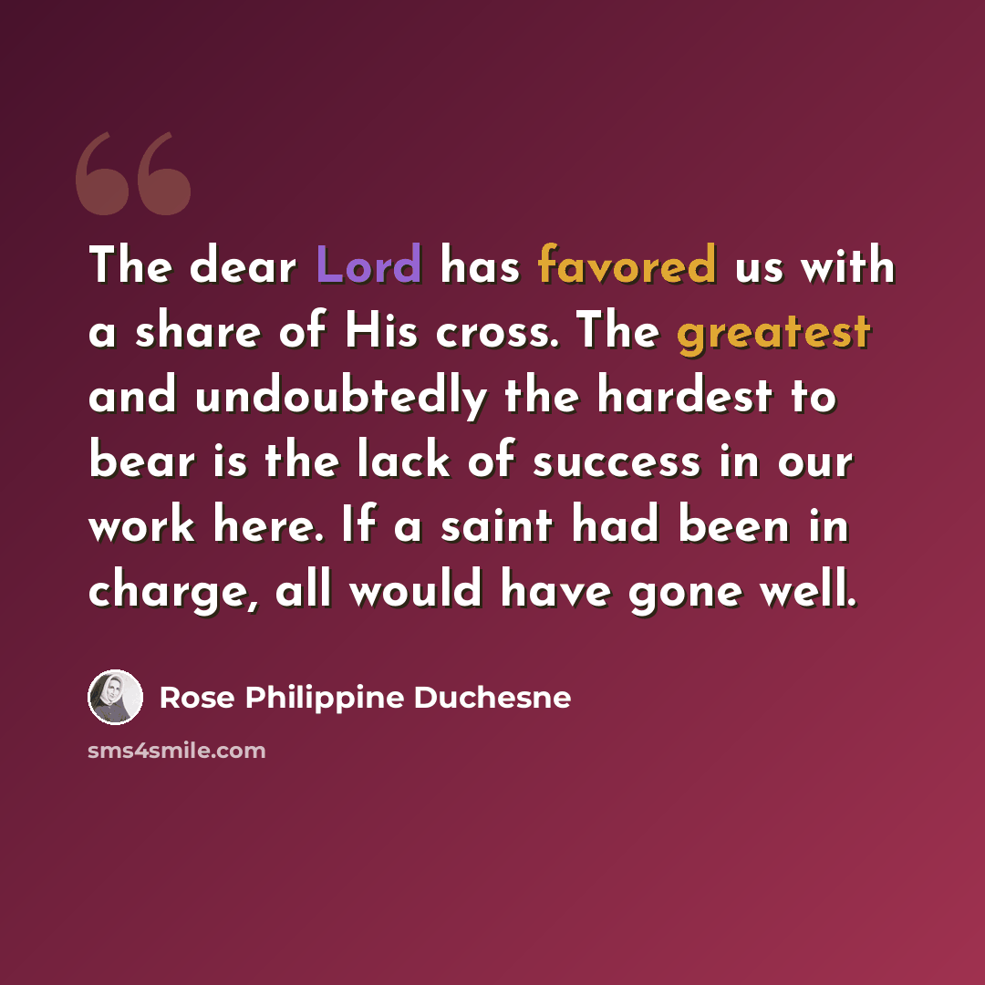 “The dear Lord has favored us with a share of His cross. The greatest and undoubtedly the hardest to bear is the lack of success in our work here. If a saint had been in charge, all would have gone well.” quote by Rose Philippine Duchesne