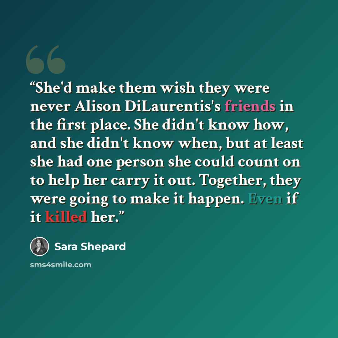 “She'd make them wish they were never Alison DiLaurentis's friends in the first place. She didn't know how, and she didn't know when, but at least she had one person she could count on to help her carry it out. Together, they were going to make it happen. Even if it killed her.” quote by Sara Shepard