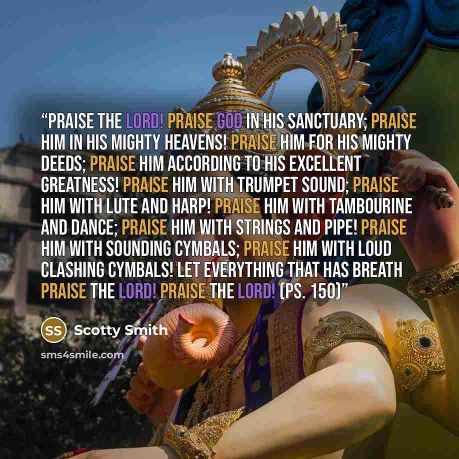 “Praise the Lord! Praise God in his sanctuary; praise him in his mighty heavens! Praise him for his mighty deeds; praise him according to his excellent greatness! Praise him with trumpet sound; praise him with lute and harp! Praise him with tambourine and dance; praise him with strings and pipe!…” quote by Scotty Smith