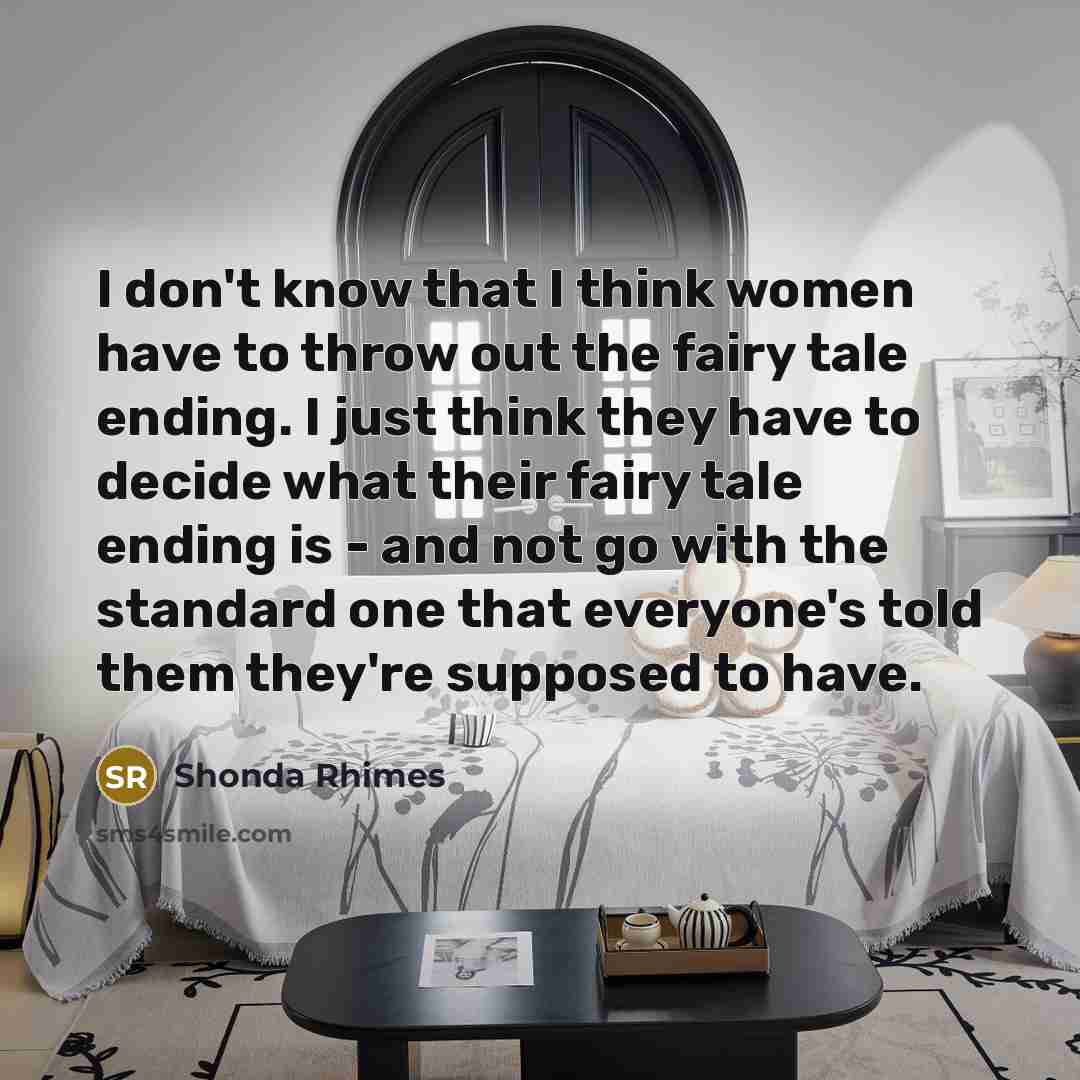 “I don't know that I think women have to throw out the fairy tale ending. I just think they have to decide what their fairy tale ending is - and not go with the standard one that everyone's told them they're supposed to have.” quote by Shonda Rhimes