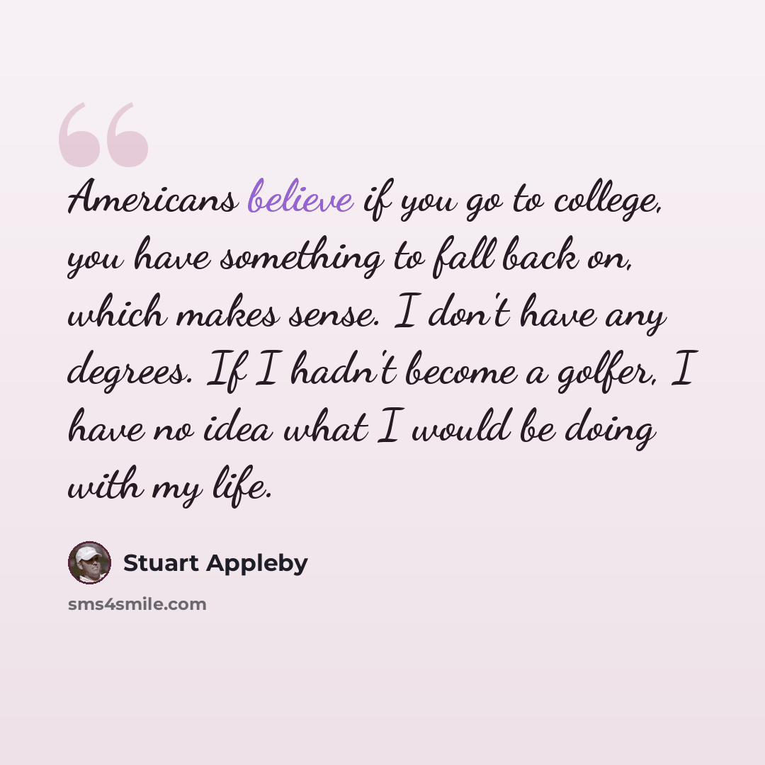 “Americans believe if you go to college, you have something to fall back on, which makes sense. I don't have any degrees. If I hadn't become a golfer, I have no idea what I would be doing with my life.” quote by Stuart Appleby