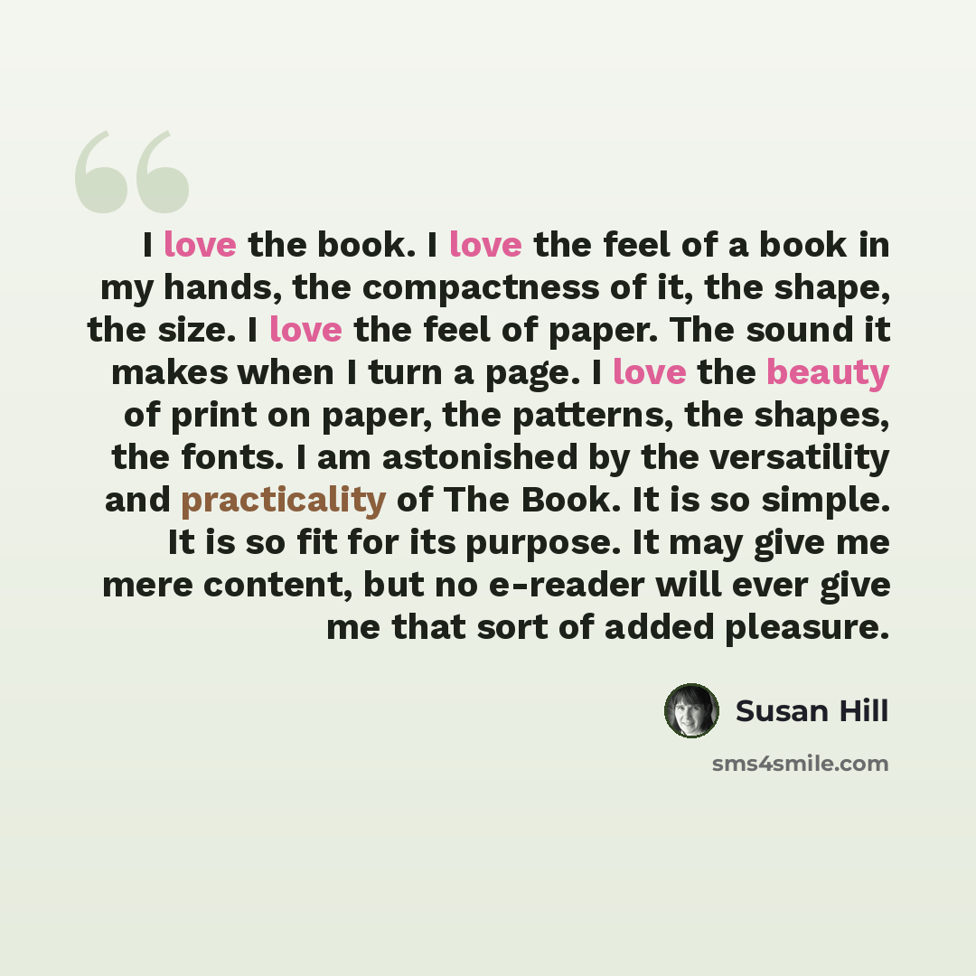 “I love the book. I love the feel of a book in my hands, the compactness of it, the shape, the size. I love the feel of paper. The sound it makes when I turn a page. I love the beauty of print on paper, the patterns, the shapes, the fonts. I am astonished by the versatility and practicality of The…” quote by Susan Hill