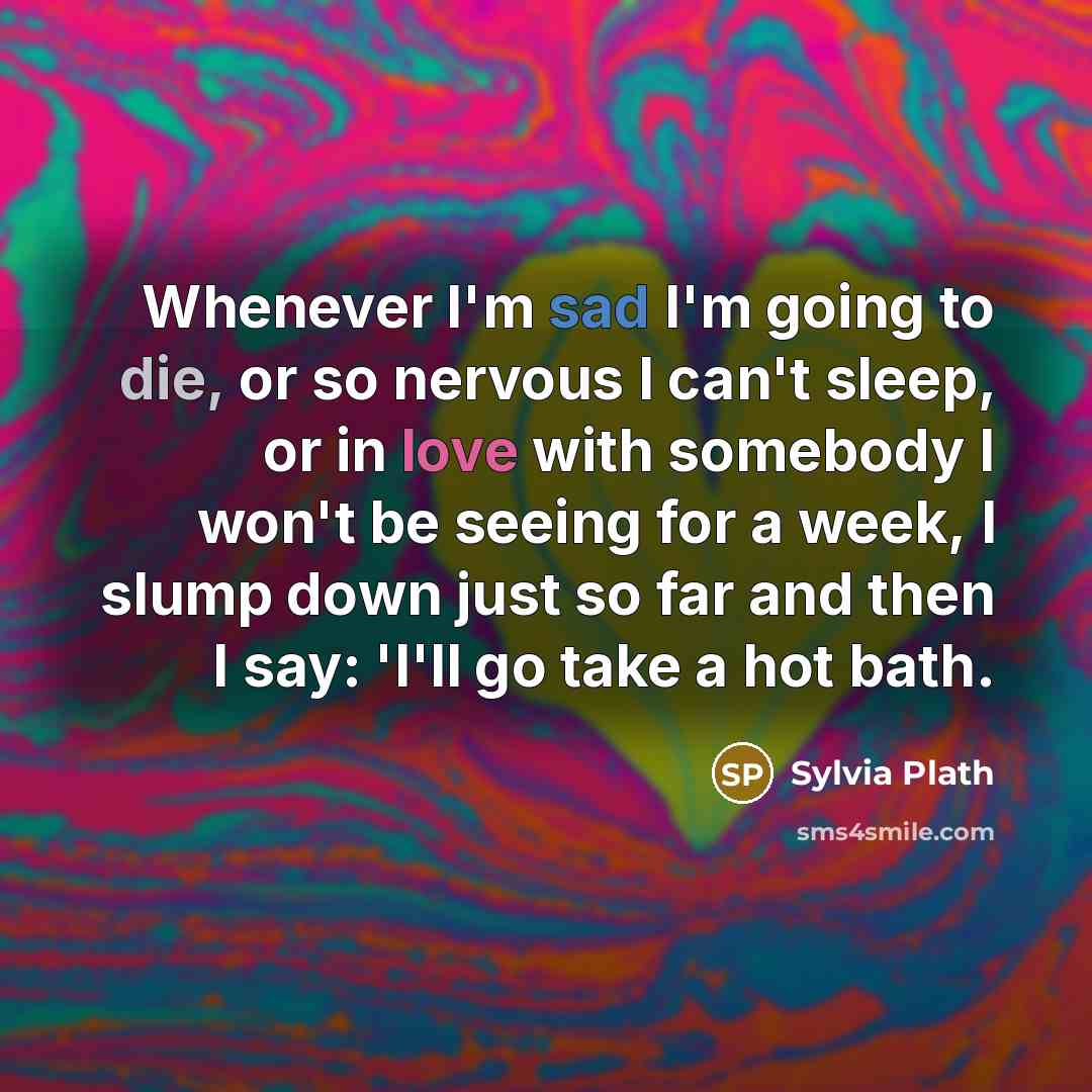 “Whenever I'm sad I'm going to die, or so nervous I can't sleep, or in love with somebody I won't be seeing for a week, I slump down just so far and then I say: 'I'll go take a hot bath.” quote by Sylvia Plath