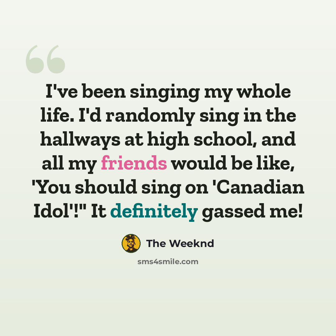 “I've been singing my whole life. I'd randomly sing in the hallways at high school, and all my friends would be like, 'You should sing on 'Canadian Idol'!" It definitely gassed me!” quote by The Weeknd