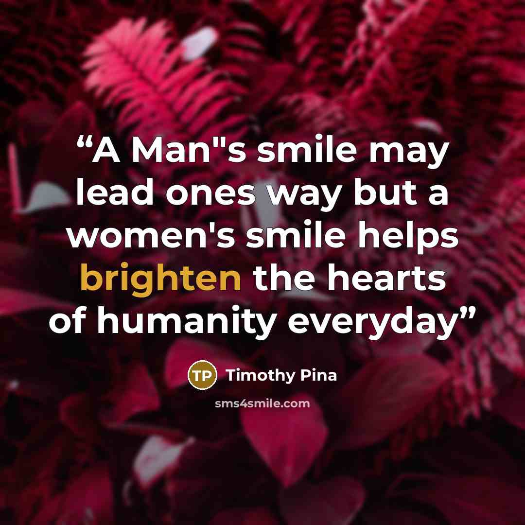 “A Man"s smile may lead ones way but a women's smile helps brighten the hearts of humanity everyday” quote by Timothy Pina