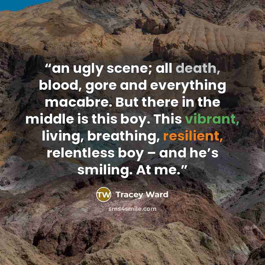 “an ugly scene; all death, blood, gore and everything macabre. But there in the middle is this boy. This vibrant, living, breathing, resilient, relentless boy – and he’s smiling. At me.” quote by Tracey Ward