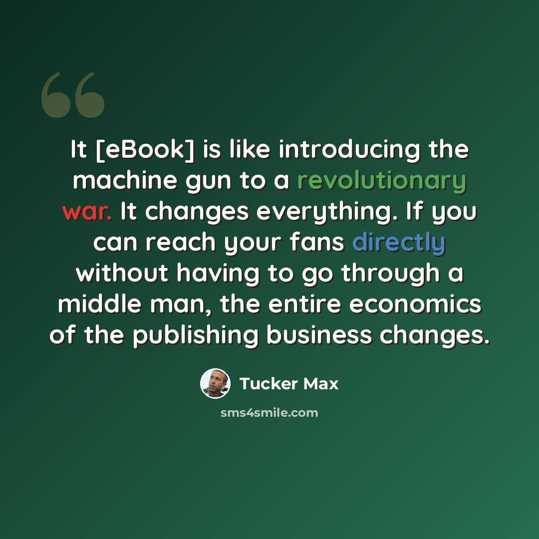 “It [eBook] is like introducing the machine gun to a revolutionary war. It changes everything. If you can reach your fans directly without having to go through a middle man, the entire economics of the publishing business changes.” quote by Tucker Max