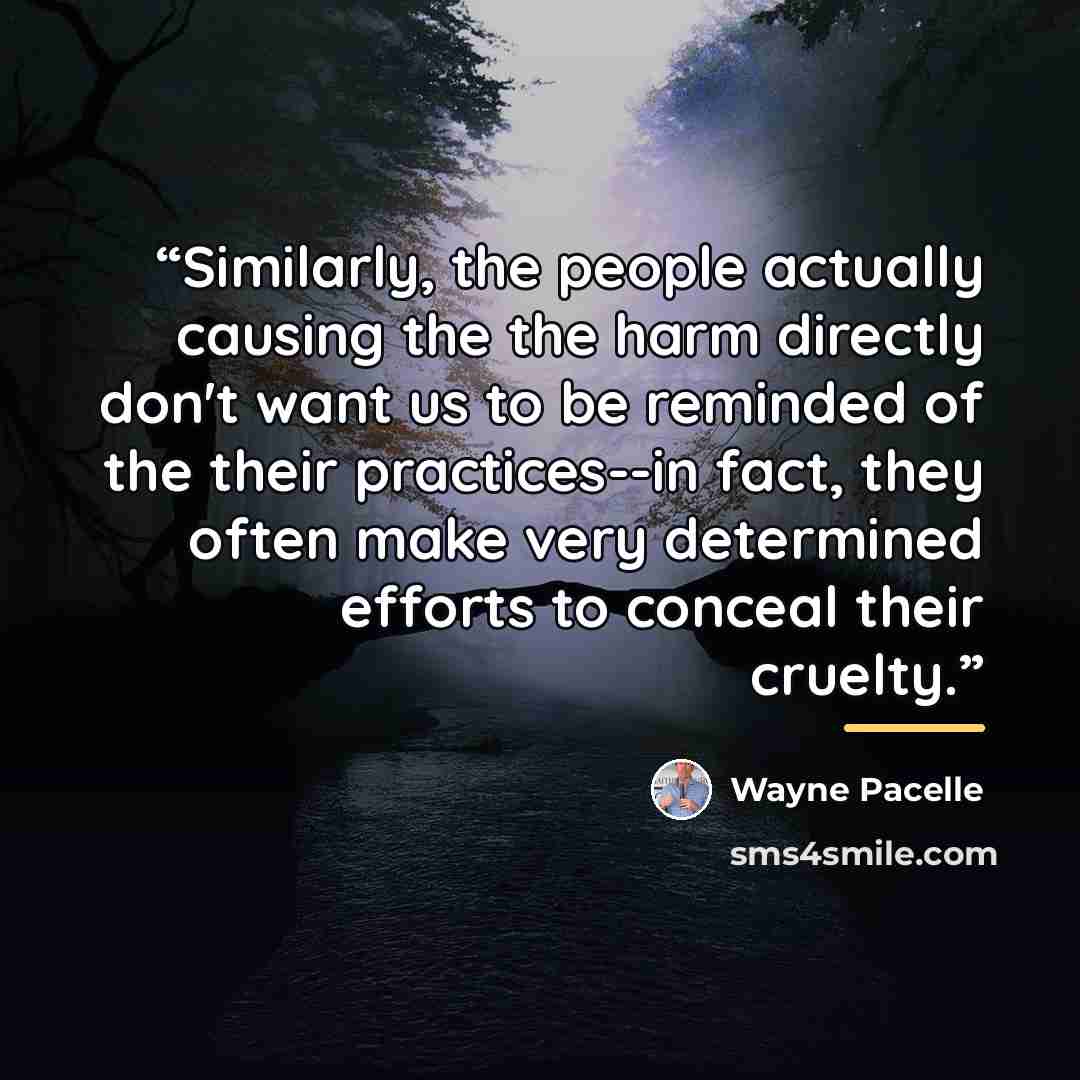 “Similarly, the people actually causing the the harm directly don't want us to be reminded of the their practices--in fact, they often make very determined efforts to conceal their cruelty.” quote by Wayne Pacelle