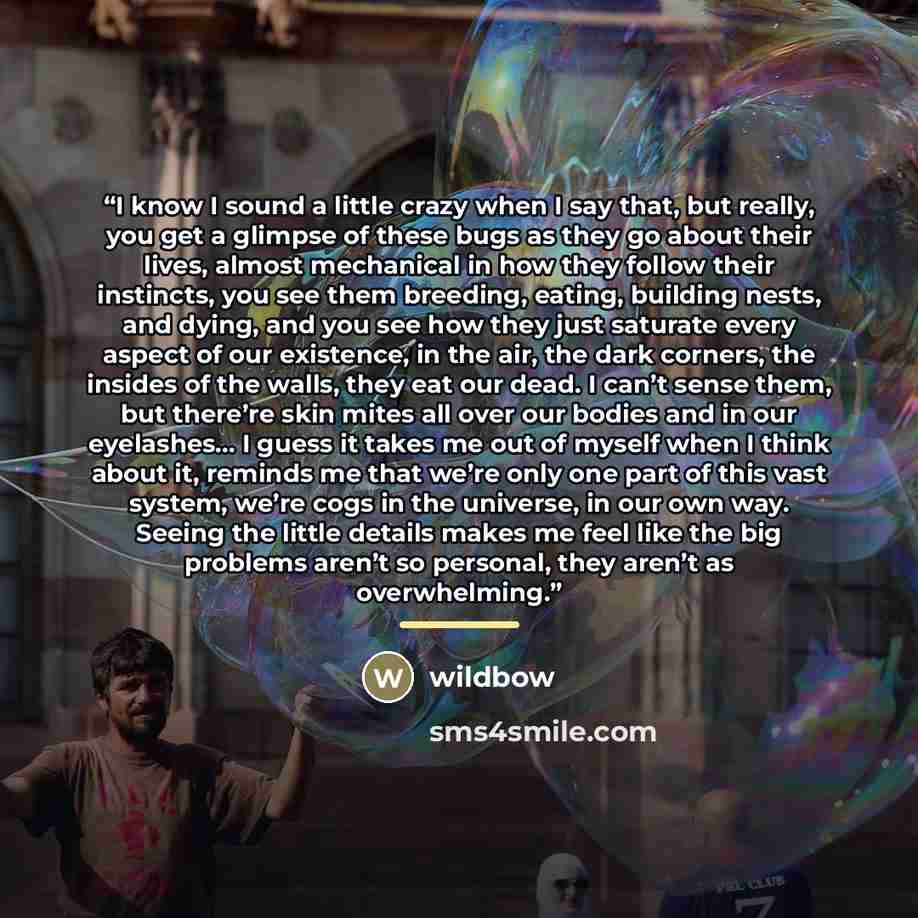 “I know I sound a little crazy when I say that, but really, you get a glimpse of these bugs as they go about their lives, almost mechanical in how they follow their instincts, you see them breeding, eating, building nests, and dying, and you see how they just saturate every aspect of our existence…” quote by wildbow