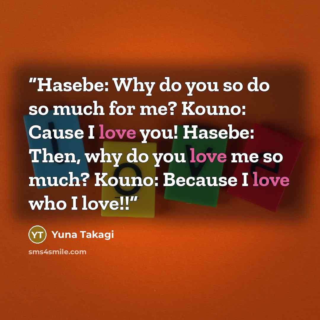 “Hasebe: Why do you so do so much for me? Kouno: Cause I love you! Hasebe: Then, why do you love me so much? Kouno: Because I love who I love!!” quote by Yuna Takagi
