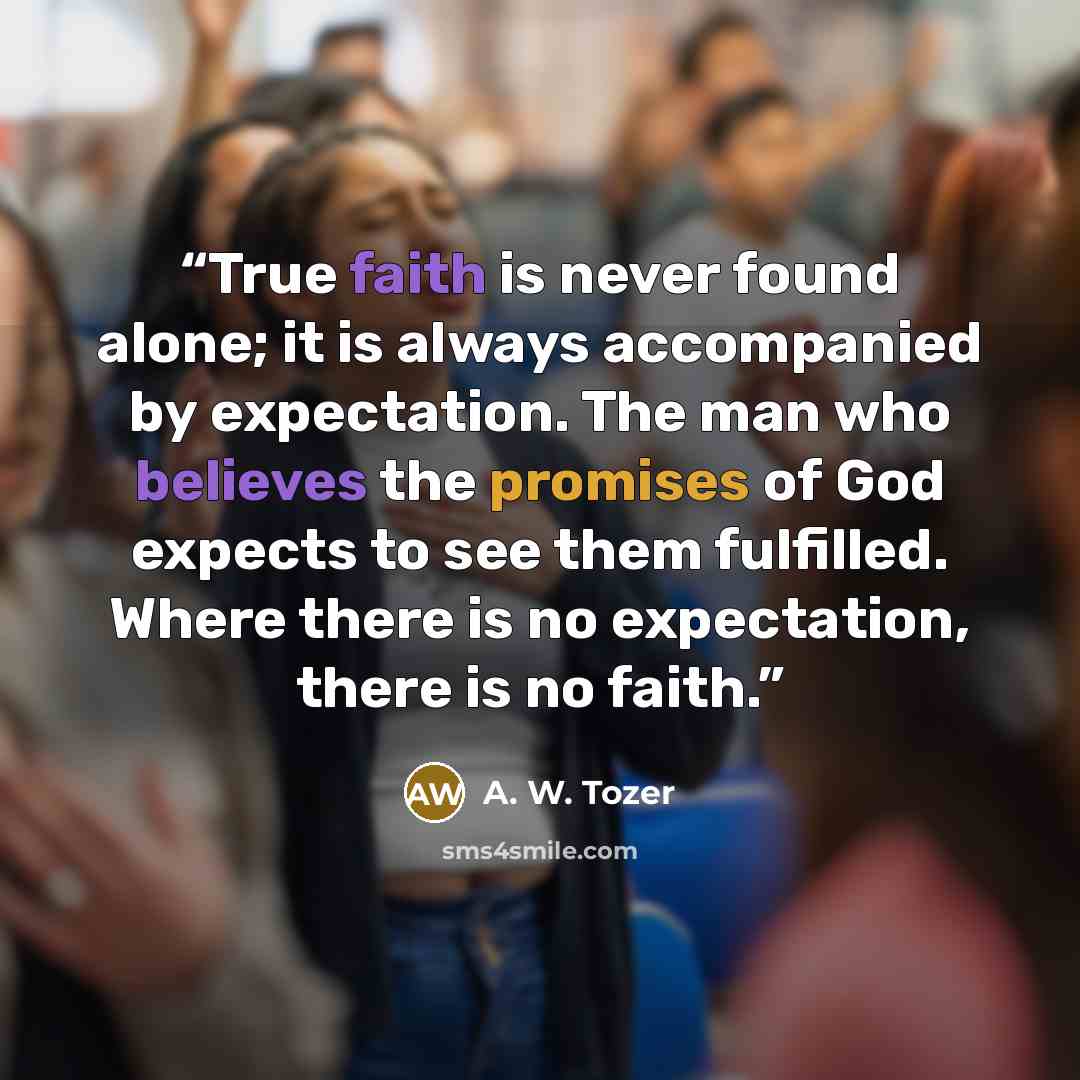 “True faith is never found alone; it is always accompanied by expectation. The man who believes the promises of God expects to see them fulfilled. Where there is no expectation, there is no faith.” quote by A. W. Tozer