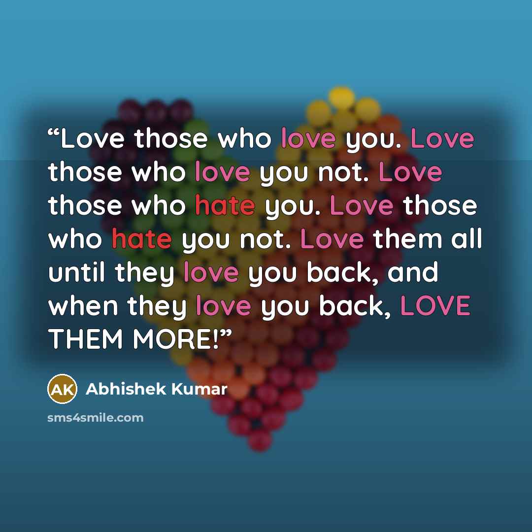 “Love those who love you. Love those who love you not. Love those who hate you. Love those who hate you not. Love them all until they love you back, and when they love you back, LOVE THEM MORE!” quote by Abhishek Kumar