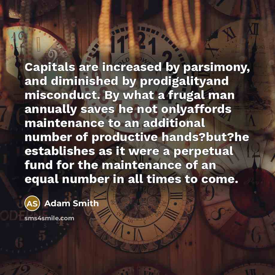 “Capitals are increased by parsimony, and diminished by prodigalityand misconduct. By what a frugal man annually saves he not onlyaffords maintenance to an additional number of productive hands?but?he establishes as it were a perpetual fund for the maintenance of an equal number in all times to come.” quote by Adam Smith