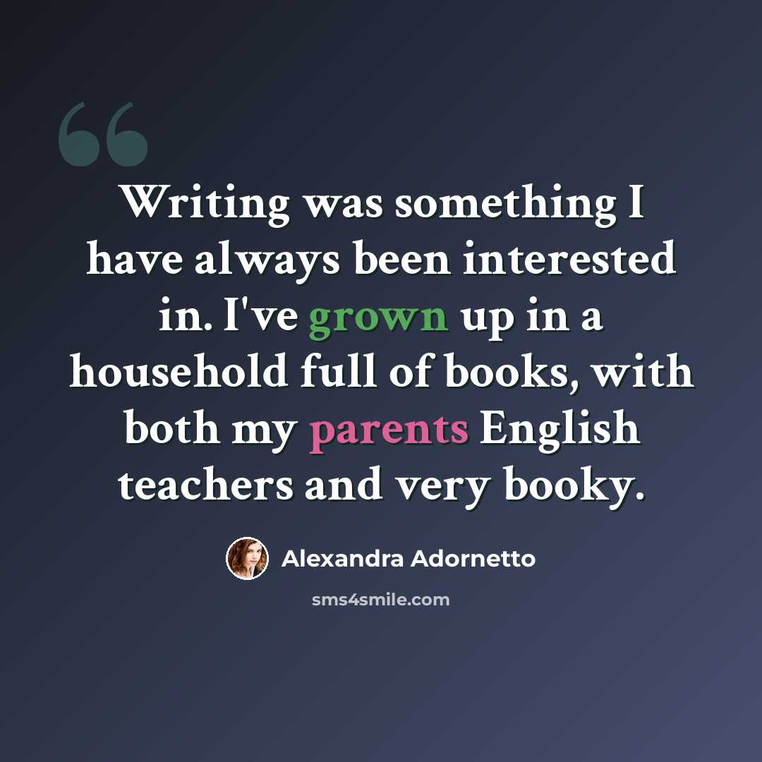 “Writing was something I have always been interested in. I've grown up in a household full of books, with both my parents English teachers and very booky.” quote by Alexandra Adornetto