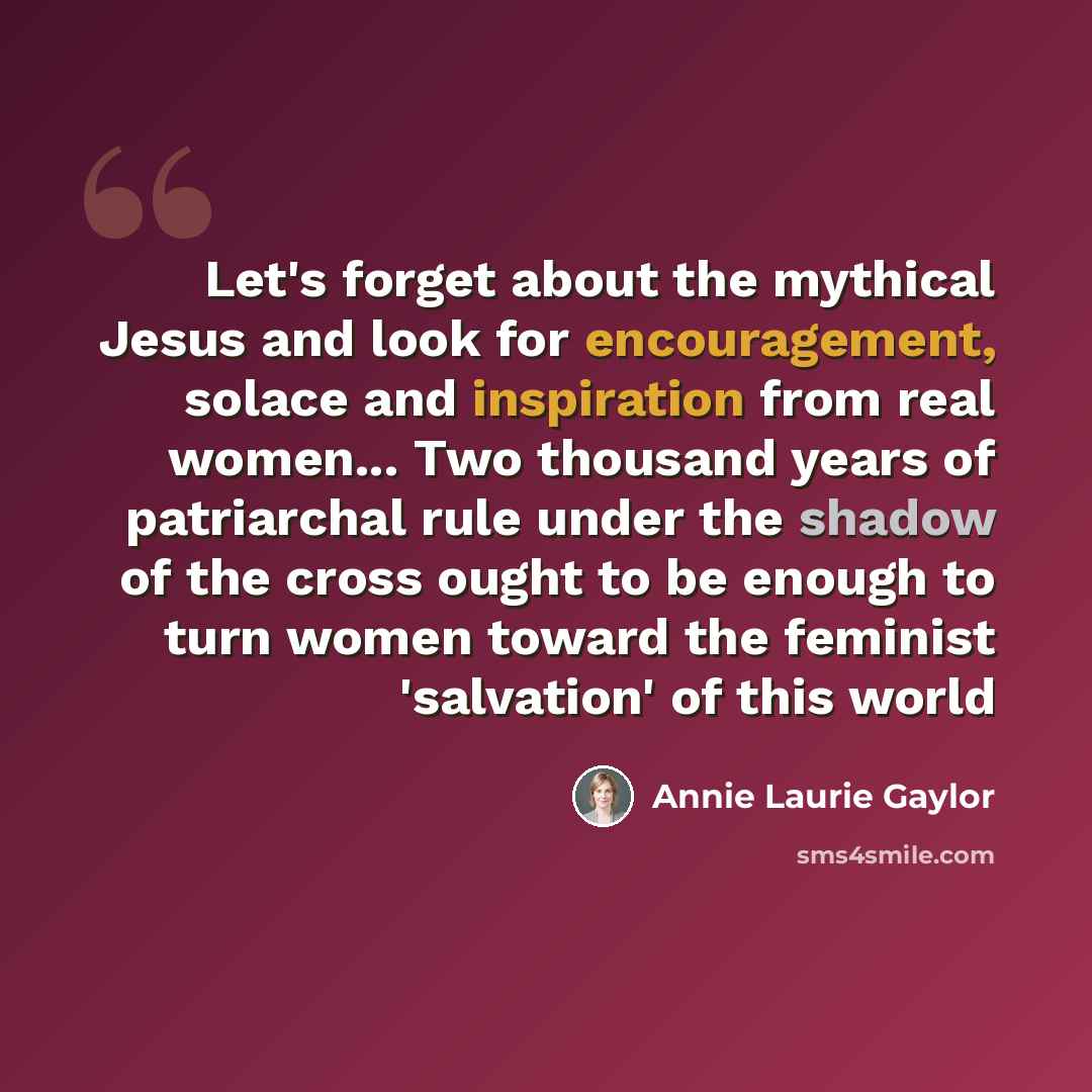 “Let's forget about the mythical Jesus and look for encouragement, solace and inspiration from real women... Two thousand years of patriarchal rule under the shadow of the cross ought to be enough to turn women toward the feminist 'salvation' of this world” quote by Annie Laurie Gaylor