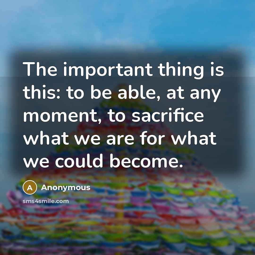 “The important thing is this: to be able, at any moment, to sacrifice what we are for what we could become.” quote by Anonymous