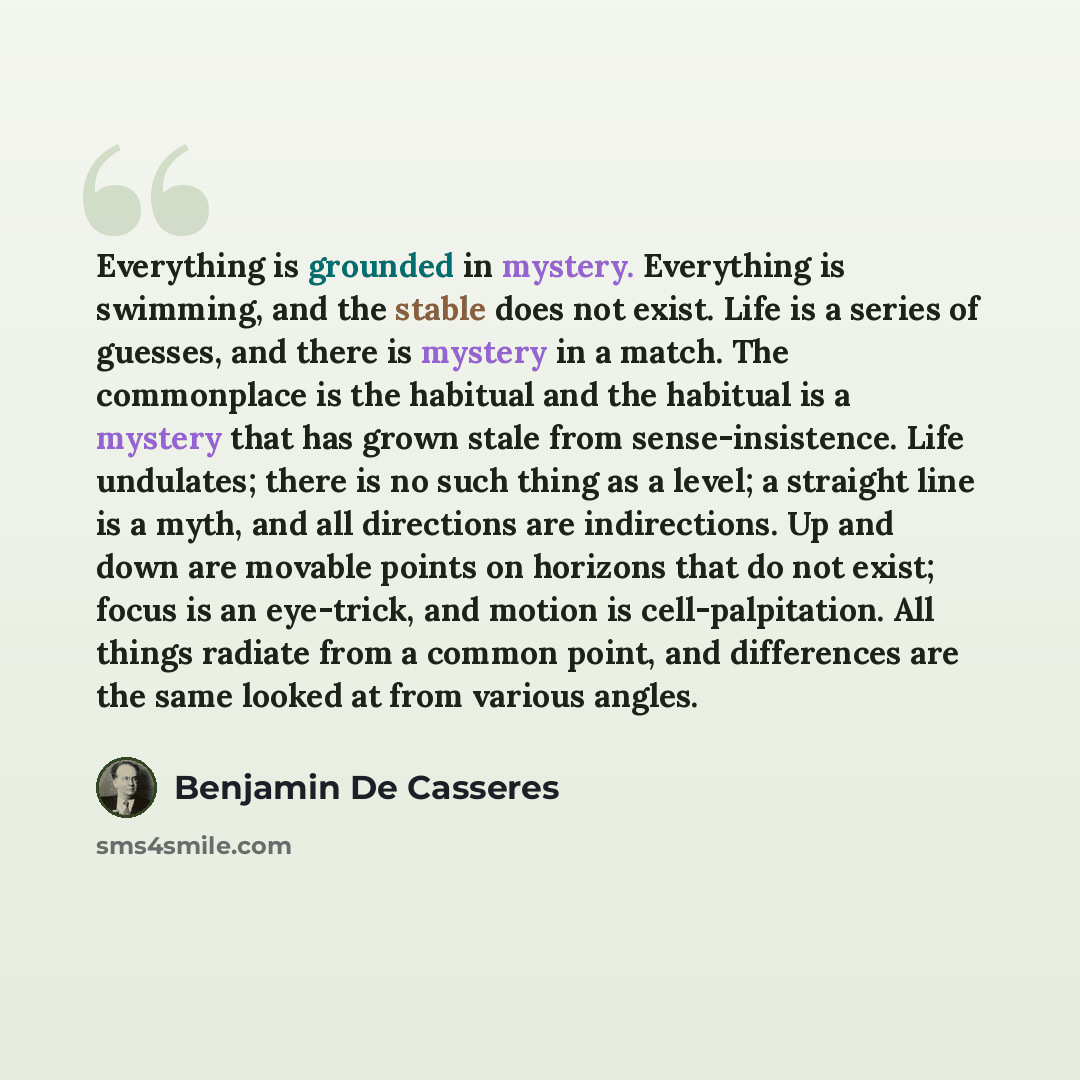 “Everything is grounded in mystery. Everything is swimming, and the stable does not exist. Life is a series of guesses, and there is mystery in a match. The commonplace is the habitual and the habitual is a mystery that has grown stale from sense-insistence. Life undulates; there is no such thing…” quote by Benjamin De Casseres